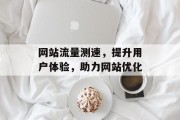 网站流量测速,提升用户体验,助力网站优化 网站流量测速,提升用户体验,助力网站优化