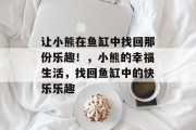 让小熊在鱼缸中找回那份乐趣!,小熊的幸福生活,找回鱼缸中的快乐乐趣 让小熊在鱼缸中找回那份乐趣!,小熊的幸福生活,找回鱼缸中的快乐乐趣
