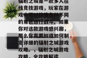 辐射之城是一款多人在线竞技游戏,玩家在游戏中可以扮演各种不同的角色进行战斗。如果你对这款游戏感兴趣,那么你需要知道如何制定详细的辐射之城游戏攻略。,辐射之城游戏攻略,全攻略解读 辐射之城是一款多人在线竞技游戏,玩家在游戏中可以扮演各种不同的角色进行战斗。如果你对这款游戏感兴趣,那么你需要知道如何制定详细的辐射之城游戏攻略。,辐射之城游戏攻略,全攻略解读