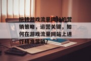 玩转游戏流量网站的营销策略，运营关键，如何在游戏流量网站上进行精准营销？