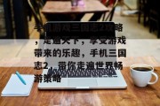 手机游戏三国志2攻略,走遍天下,享受游戏带来的乐趣,手机三国志2,带你走遍世界畅游策略 手机游戏三国志2攻略,走遍天下,享受游戏带来的乐趣,手机三国志2,带你走遍世界畅游策略