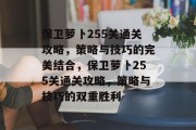 保卫萝卜255关通关攻略,策略与技巧的完美结合,保卫萝卜255关通关攻略,策略与技巧的双重胜利 保卫萝卜255关通关攻略,策略与技巧的完美结合,保卫萝卜255关通关攻略,策略与技巧的双重胜利