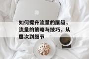 如何提升流量的层级,流量的策略与技巧,从层次到细节 如何提升流量的层级,流量的策略与技巧,从层次到细节