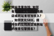 网站流量挣钱: 如何有效地使用你的在线商店或网站来增加收入?,如何优化SEO,提升你的在线商店或网站的搜索引擎排名? 网站流量挣钱: 如何有效地使用你的在线商店或网站来增加收入?,如何优化SEO,提升你的在线商店或网站的搜索引擎排名?