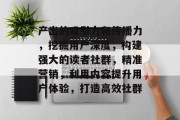 产出的吸引力和传播力,挖掘用户深度,构建强大的读者社群,精准营销,利用内容提升用户体验,打造高效社群 产出的吸引力和传播力,挖掘用户深度,构建强大的读者社群,精准营销,利用内容提升用户体验,打造高效社群