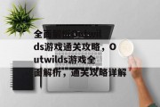 全面解析Outwilds游戏通关攻略,Outwilds游戏全面解析,通关攻略详解 全面解析Outwilds游戏通关攻略,Outwilds游戏全面解析,通关攻略详解