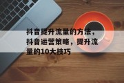 抖音提升流量的方法,抖音运营策略,提升流量的10大技巧 抖音提升流量的方法,抖音运营策略,提升流量的10大技巧