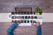 国内科技网站排名,盘点2023年最具影响力的科技媒体平台 国内科技网站排名,盘点2023年最具影响力的科技媒体平台