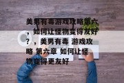 美男有毒游戏攻略第六,如何让怪物变得友好?,美男有毒 游戏攻略 第六章 如何让怪物变得更友好 美男有毒游戏攻略第六,如何让怪物变得友好?,美男有毒 游戏攻略 第六章 如何让怪物变得更友好