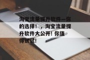 淘宝流量提升软件—你的选择!,淘宝流量提升软件大公开! 你值得试试! 淘宝流量提升软件—你的选择!,淘宝流量提升软件大公开! 你值得试试!