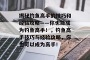 揭秘钓鱼高手的技巧和经验攻略——你也能成为钓鱼高手！，钓鱼高手技巧与经验攻略，你也可以成为高手！