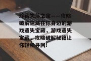 珍藏失落之宝——攻略破解隐藏在你身边的游戏遗失宝藏,游戏遗失宝藏,攻略破解秘籍让你轻松寻回! 珍藏失落之宝——攻略破解隐藏在你身边的游戏遗失宝藏,游戏遗失宝藏,攻略破解秘籍让你轻松寻回!