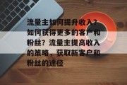 流量主如何提升收入?如何获得更多的客户和粉丝?流量主提高收入的策略,获取新客户和粉丝的途径