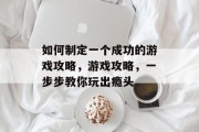 如何制定一个成功的游戏攻略,游戏攻略,一步步教你玩出瘾头 如何制定一个成功的游戏攻略,游戏攻略,一步步教你玩出瘾头
