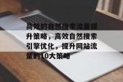高效的自然搜索流量提升策略,高效自然搜索引擎优化,提升网站流量的10大策略 高效的自然搜索流量提升策略,高效自然搜索引擎优化,提升网站流量的10大策略