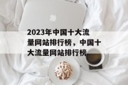 2023年中国十大流量网站排行榜,中国十大流量网站排行榜 2023年中国十大流量网站排行榜,中国十大流量网站排行榜