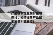 产品搜索流量提升策略探讨,如何提高产品搜索流量?策略探讨 产品搜索流量提升策略探讨,如何提高产品搜索流量?策略探讨
