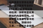 优质SEO网站优化软件可以帮助企业提高网站的搜索引擎排名和流量。通过使用专业的SEO工具,企业可以自动检测、分析并优化其网站的内容和结构,以提高其在搜索引擎中的可见度。,顶级SEO工具,一键优化企业网站,提升搜索引擎排名与流量 优质SEO网站优化软件可以帮助企业提高网站的搜索引擎排名和流量。通过使用专业的SEO工具,企业可以自动检测、分析并优化其网站的内容和结构,以提高其在搜索引擎中的可见度。,顶级SEO工具,一键优化企业网站,提升搜索引擎排名与流量