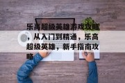 乐高超级英雄游戏攻略,从入门到精通,乐高超级英雄,新手指南攻略 乐高超级英雄游戏攻略,从入门到精通,乐高超级英雄,新手指南攻略