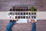 直播流量提升动作,如何让你的直播更有效率?,直播流量怎么才能提高? 直播流量提升动作,如何让你的直播更有效率?,直播流量怎么才能提高?