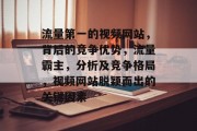 流量第一的视频网站,背后的竞争优势,流量霸主,分析及竞争格局,视频网站脱颖而出的关键因素 流量第一的视频网站,背后的竞争优势,流量霸主,分析及竞争格局,视频网站脱颖而出的关键因素