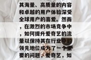 爱奇艺,中国领先的互联网视频网站之一,以其海量、高质量的内容和卓越的用户体验深受全球用户的喜爱。然而,在激烈的市场竞争中,如何提升爱奇艺的流量以保持其在行业中的领先地位成为了一个重要的问题,爱奇艺,如何通过提供优质内容提高流量? 爱奇艺,中国领先的互联网视频网站之一,以其海量、高质量的内容和卓越的用户体验深受全球用户的喜爱。然而,在激烈的市场竞争中,如何提升爱奇艺的流量以保持其在行业中的领先地位成为了一个重要的问题,爱奇艺,如何通过提供优质内容提高流量?