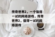 传奇世界2,一个值得一试的网络游戏,传奇世界2,值得一试的网络游戏 传奇世界2,一个值得一试的网络游戏,传奇世界2,值得一试的网络游戏