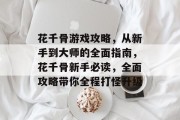 花千骨游戏攻略,从新手到大师的全面指南,花千骨新手必读,全面攻略带你全程打怪升级 花千骨游戏攻略,从新手到大师的全面指南,花千骨新手必读,全面攻略带你全程打怪升级