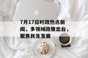 7月17日时政热点新闻，多领域政策出台，聚焦民生发展