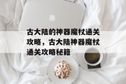 古大陆的神器魔杖通关攻略,古大陆神器魔杖通关攻略秘籍 古大陆的神器魔杖通关攻略,古大陆神器魔杖通关攻略秘籍