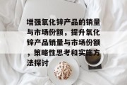 增强氧化锌产品的销量与市场份额,提升氧化锌产品销量与市场份额,策略性思考和实施方法探讨 增强氧化锌产品的销量与市场份额,提升氧化锌产品销量与市场份额,策略性思考和实施方法探讨