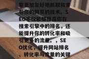 SEO是一个让搜索引擎更加友好地抓取和索引你的网页的技术。SEO不仅能够提高你在搜索引擎中的排名,还能提升你的转化率和吸引更多的流量。,SEO优化,提升网站排名、转化率与流量的关键技术 SEO是一个让搜索引擎更加友好地抓取和索引你的网页的技术。SEO不仅能够提高你在搜索引擎中的排名,还能提升你的转化率和吸引更多的流量。,SEO优化,提升网站排名、转化率与流量的关键技术
