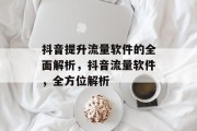 抖音提升流量软件的全面解析,抖音流量软件,全方位解析 抖音提升流量软件的全面解析,抖音流量软件,全方位解析