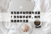 京东新手如何提升流量?京东新手必学,如何快速提升流量 京东新手如何提升流量?京东新手必学,如何快速提升流量