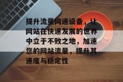 提升流量网速设备，让网站在快速发展的世界中立于不败之地，加速您的网站流量，提升其速度与稳定性