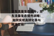 京东流量生态提升,京东流量生态提升战略: 如何实现高转化率与精准营销? 京东流量生态提升,京东流量生态提升战略: 如何实现高转化率与精准营销?