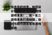玩出你的创意,如何设计和制作你自己的独特游戏角色!,独一无二游戏角色打造秘籍,设计与制作创意角色游戏指南