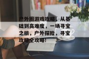 户外圈游戏攻略，从基础到高难度，一场寻宝之旅，户外探险，寻宝攻略全攻略!