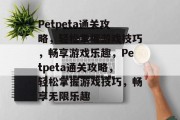Petpeta通关攻略,轻松掌握游戏技巧,畅享游戏乐趣,Petpeta通关攻略,轻松掌握游戏技巧,畅享无限乐趣 Petpeta通关攻略,轻松掌握游戏技巧,畅享游戏乐趣,Petpeta通关攻略,轻松掌握游戏技巧,畅享无限乐趣