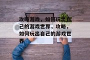 攻略游戏，如何玩出自己的游戏世界，攻略，如何玩出自己的游戏世界