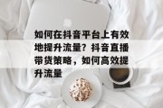 如何在抖音平台上有效地提升流量?抖音直播带货策略,如何高效提升流量