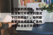 在流量的诱惑中,如何在没有打开网页的情况下打开网站?,如何避免被网站或应用广告所诱骗并点击打开网页? 在流量的诱惑中,如何在没有打开网页的情况下打开网站?,如何避免被网站或应用广告所诱骗并点击打开网页?