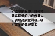 引流量的策略,如何构建高质量的内容吸引人,创建高质量内容,吸引流量的关键要素 引流量的策略,如何构建高质量的内容吸引人,创建高质量内容,吸引流量的关键要素