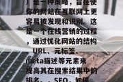 SEO(搜索引擎优化)是一种策略,旨在使你的网站在互联网上更容易被发现和识别。这是一个在线营销的过程,通过优化网站的结构、URL、元标签、 meta描述等元素来提高其在搜索结果中的排名。,SEO,如何提升网站排名? SEO(搜索引擎优化)是一种策略,旨在使你的网站在互联网上更容易被发现和识别。这是一个在线营销的过程,通过优化网站的结构、URL、元标签、 meta描述等元素来提高其在搜索结果中的排名。,SEO,如何提升网站排名?