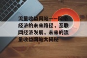 流量收益网站——网络经济的未来路径,互联网经济发展,未来的流量收益网站大揭秘 流量收益网站——网络经济的未来路径,互联网经济发展,未来的流量收益网站大揭秘