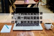 同一个网站流量能打开?,同一网站流量能否打开,解析其影响因素 同一个网站流量能打开?,同一网站流量能否打开,解析其影响因素