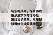 玩乐新风尚,探索游戏独步清欢攻略之妙处,游戏独步清欢,攻略秘籍带给你极致体验 玩乐新风尚,探索游戏独步清欢攻略之妙处,游戏独步清欢,攻略秘籍带给你极致体验