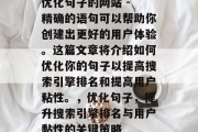 优化句子的网站 - 精确的语句可以帮助你创建出更好的用户体验。这篇文章将介绍如何优化你的句子以提高搜索引擎排名和提高用户粘性。,优化句子,提升搜索引擎排名与用户黏性的关键策略 优化句子的网站 - 精确的语句可以帮助你创建出更好的用户体验。这篇文章将介绍如何优化你的句子以提高搜索引擎排名和提高用户粘性。,优化句子,提升搜索引擎排名与用户黏性的关键策略