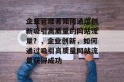 企业管理者如何通过创新吸引高质量的网站流量?,企业创新,如何通过吸引高质量网站流量获得成功 企业管理者如何通过创新吸引高质量的网站流量?,企业创新,如何通过吸引高质量网站流量获得成功