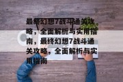 最终幻想7战斗通关攻略，全面解析与实用指南，最终幻想7战斗通关攻略，全面解析与实用指南